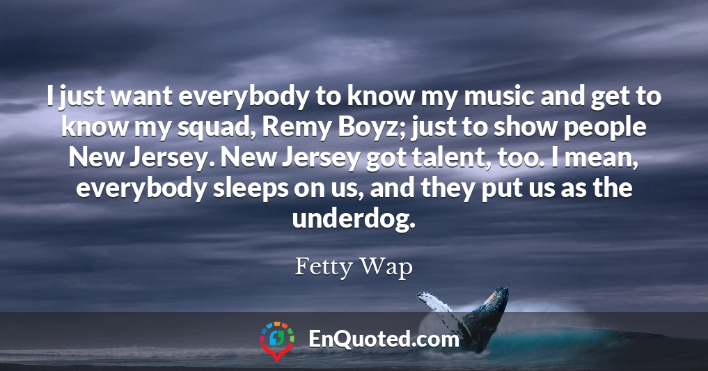 I just want everybody to know my music and get to know my squad, Remy Boyz; just to show people New Jersey. New Jersey got talent, too. I mean, everybody sleeps on us, and they put us as the underdog.