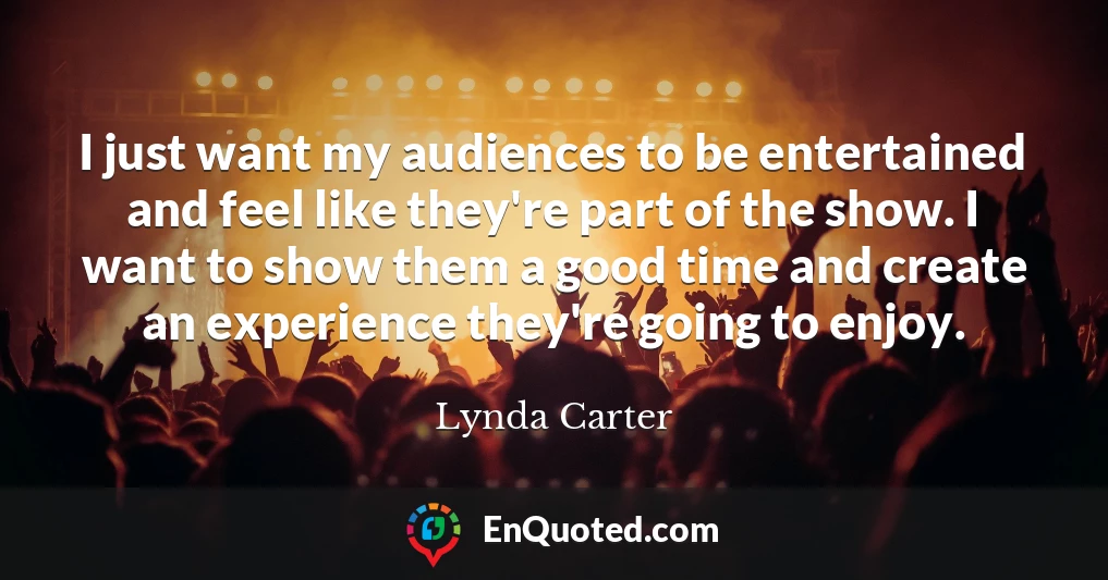I just want my audiences to be entertained and feel like they're part of the show. I want to show them a good time and create an experience they're going to enjoy.