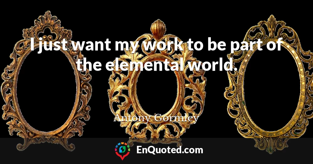 I just want my work to be part of the elemental world.