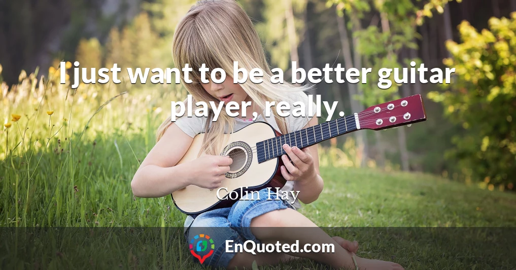 I just want to be a better guitar player, really.