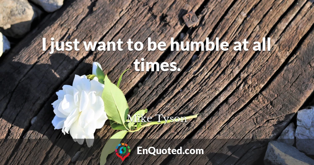I just want to be humble at all times.