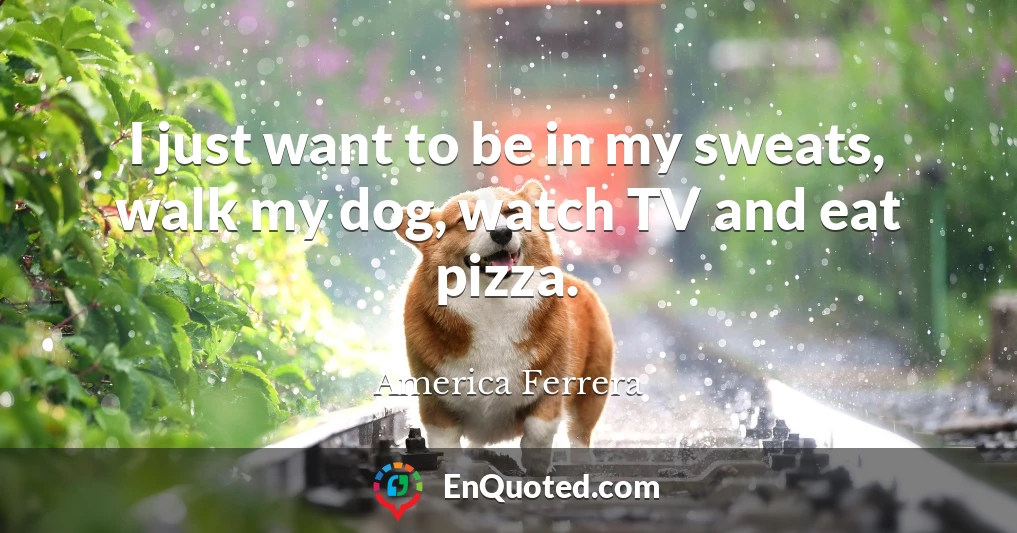 I just want to be in my sweats, walk my dog, watch TV and eat pizza.
