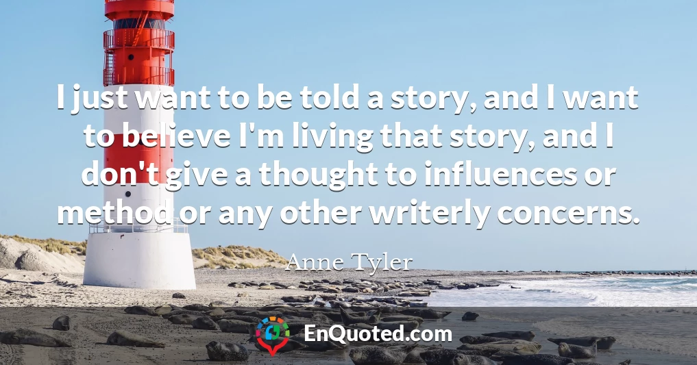 I just want to be told a story, and I want to believe I'm living that story, and I don't give a thought to influences or method or any other writerly concerns.