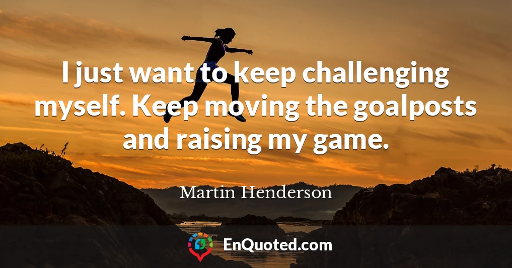 I just want to keep challenging myself. Keep moving the goalposts and raising my game.