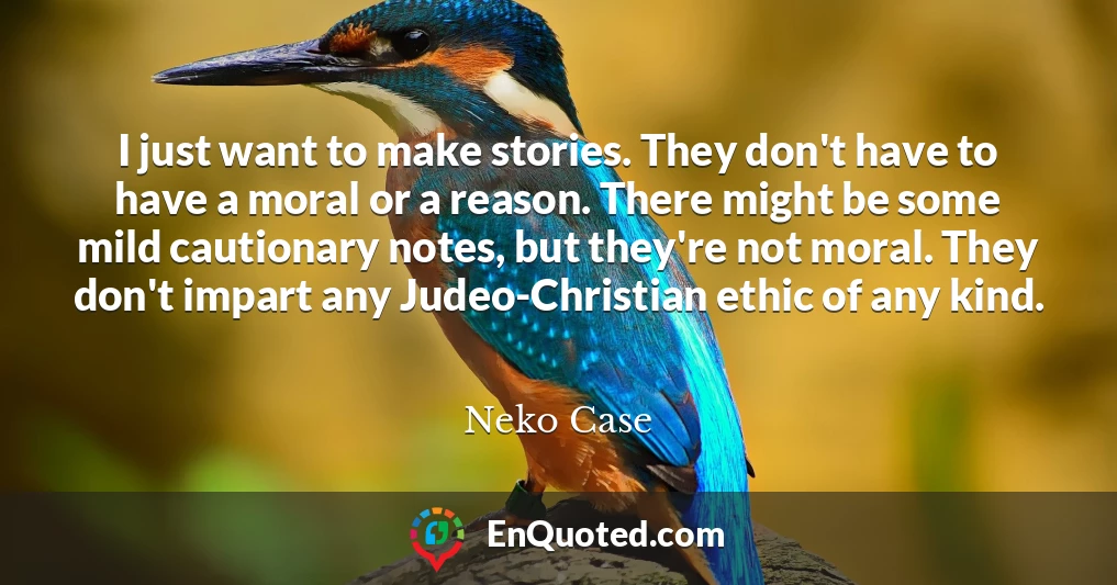 I just want to make stories. They don't have to have a moral or a reason. There might be some mild cautionary notes, but they're not moral. They don't impart any Judeo-Christian ethic of any kind.