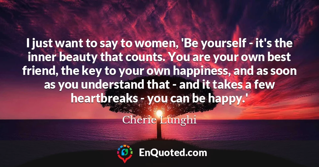 I just want to say to women, 'Be yourself - it's the inner beauty that counts. You are your own best friend, the key to your own happiness, and as soon as you understand that - and it takes a few heartbreaks - you can be happy.'