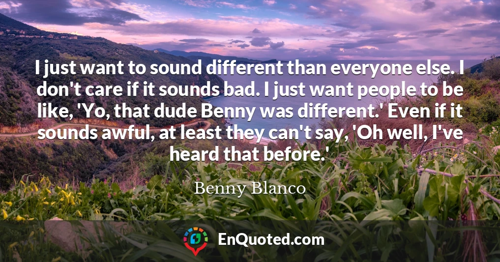 I just want to sound different than everyone else. I don't care if it sounds bad. I just want people to be like, 'Yo, that dude Benny was different.' Even if it sounds awful, at least they can't say, 'Oh well, I've heard that before.'