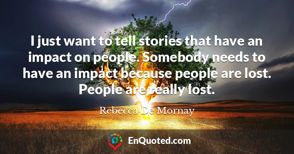 I just want to tell stories that have an impact on people. Somebody needs to have an impact because people are lost. People are really lost.
