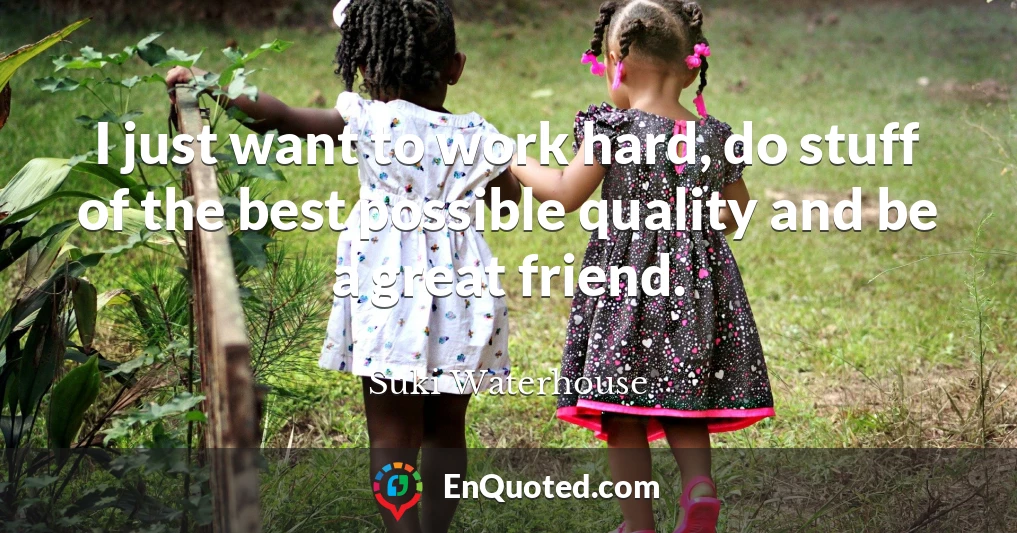 I just want to work hard, do stuff of the best possible quality and be a great friend.