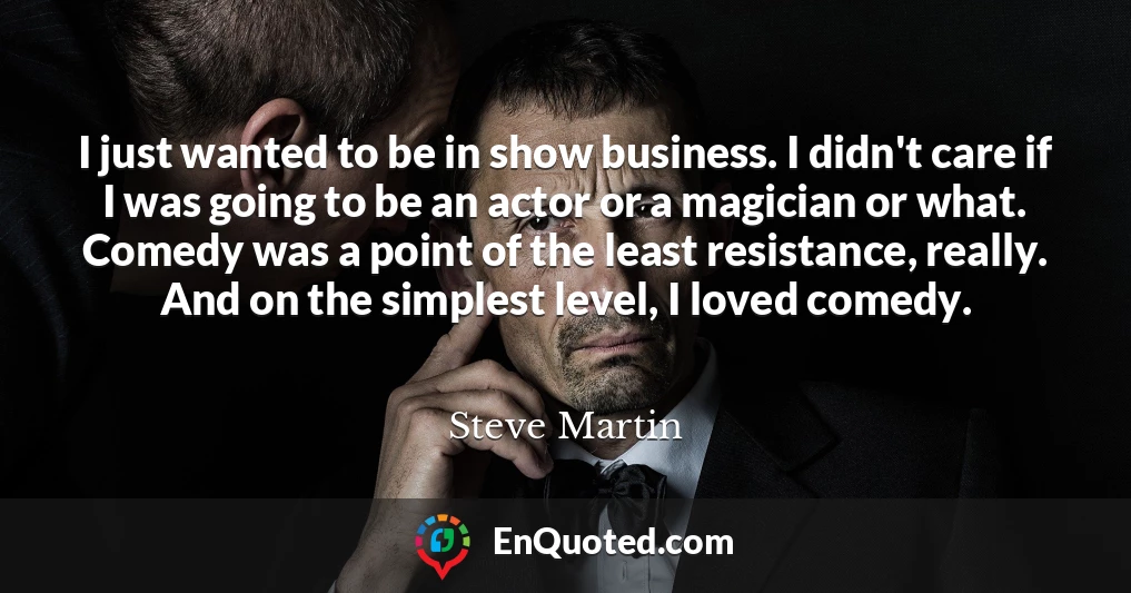 I just wanted to be in show business. I didn't care if I was going to be an actor or a magician or what. Comedy was a point of the least resistance, really. And on the simplest level, I loved comedy.