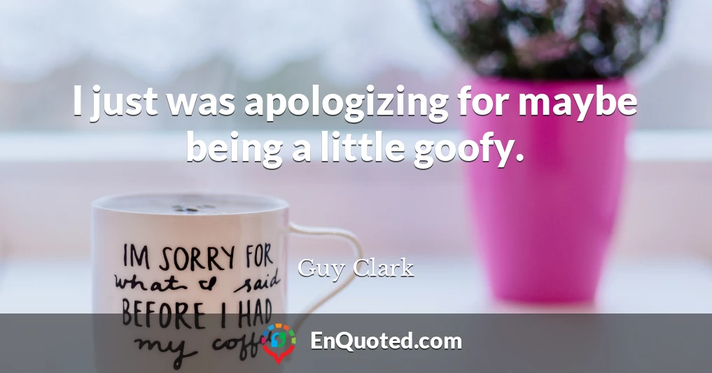 I just was apologizing for maybe being a little goofy.