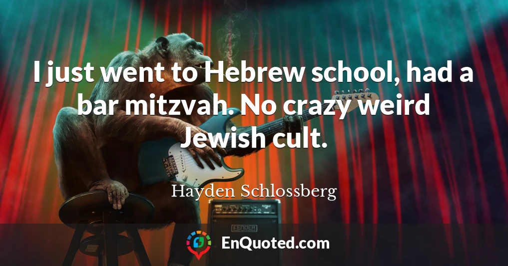 I just went to Hebrew school, had a bar mitzvah. No crazy weird Jewish cult.
