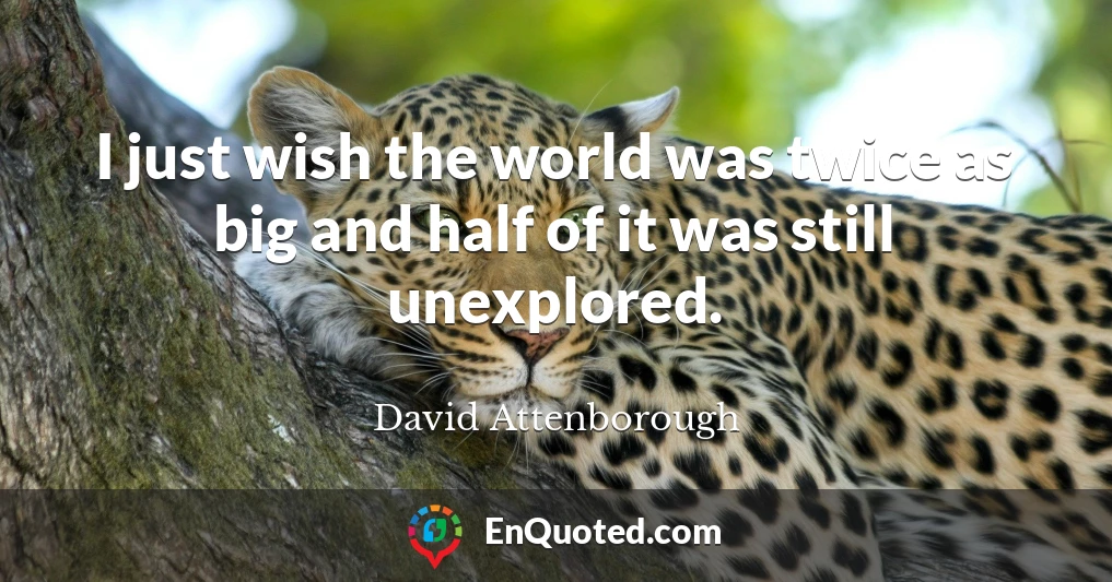 I just wish the world was twice as big and half of it was still unexplored.