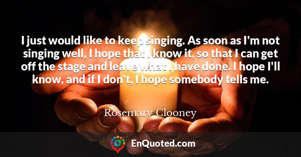 I just would like to keep singing. As soon as I'm not singing well, I hope that I know it, so that I can get off the stage and leave what I have done. I hope I'll know, and if I don't, I hope somebody tells me.