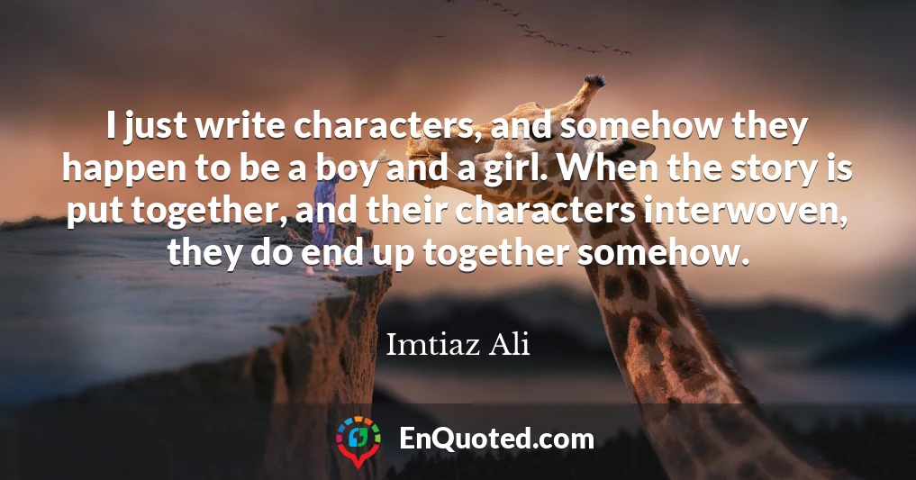 I just write characters, and somehow they happen to be a boy and a girl. When the story is put together, and their characters interwoven, they do end up together somehow.