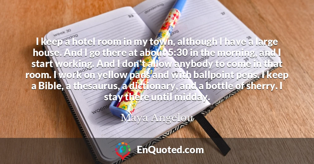 I keep a hotel room in my town, although I have a large house. And I go there at about 5:30 in the morning, and I start working. And I don't allow anybody to come in that room. I work on yellow pads and with ballpoint pens. I keep a Bible, a thesaurus, a dictionary, and a bottle of sherry. I stay there until midday.