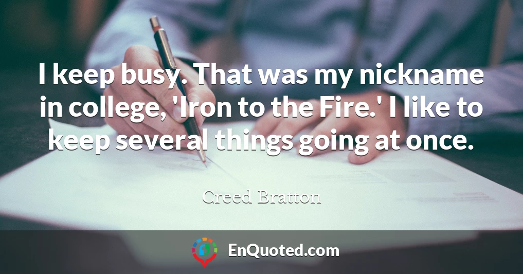 I keep busy. That was my nickname in college, 'Iron to the Fire.' I like to keep several things going at once.