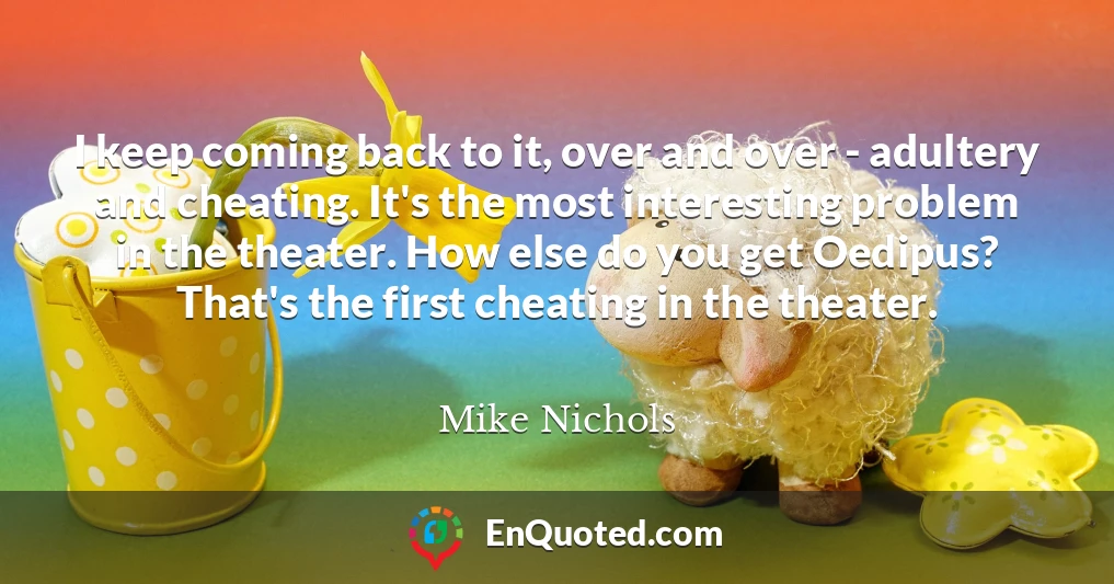 I keep coming back to it, over and over - adultery and cheating. It's the most interesting problem in the theater. How else do you get Oedipus? That's the first cheating in the theater.