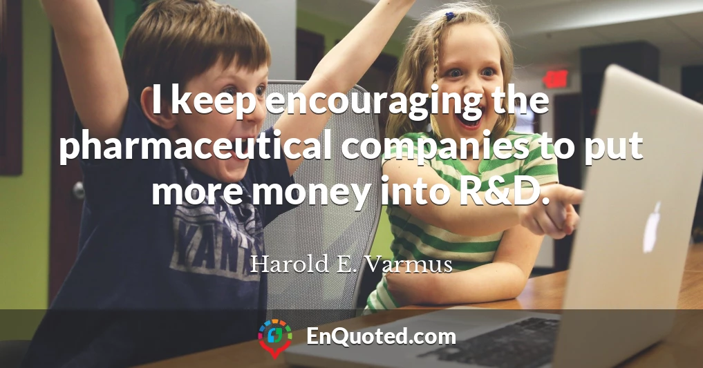 I keep encouraging the pharmaceutical companies to put more money into R&D.
