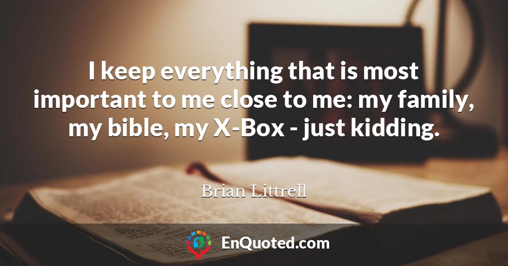 I keep everything that is most important to me close to me: my family, my bible, my X-Box - just kidding.