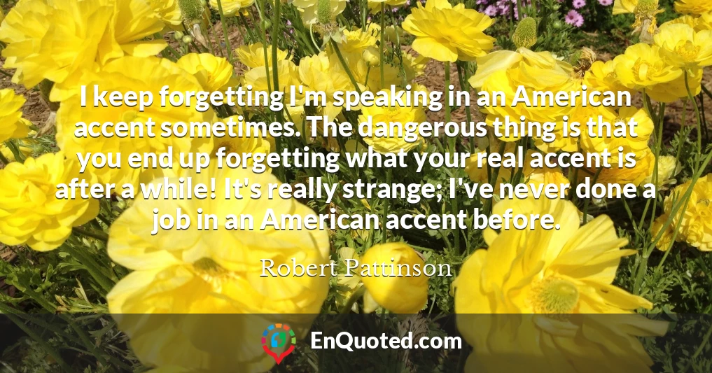 I keep forgetting I'm speaking in an American accent sometimes. The dangerous thing is that you end up forgetting what your real accent is after a while! It's really strange; I've never done a job in an American accent before.