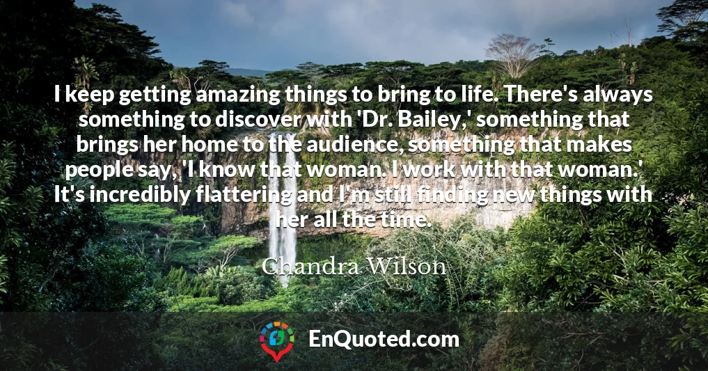 I keep getting amazing things to bring to life. There's always something to discover with 'Dr. Bailey,' something that brings her home to the audience, something that makes people say, 'I know that woman. I work with that woman.' It's incredibly flattering and I'm still finding new things with her all the time.