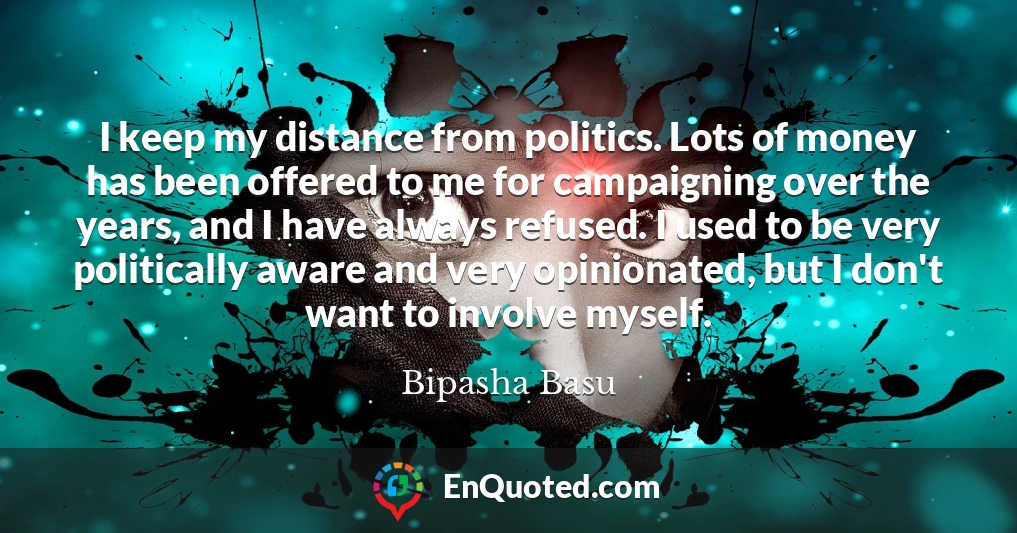 I keep my distance from politics. Lots of money has been offered to me for campaigning over the years, and I have always refused. I used to be very politically aware and very opinionated, but I don't want to involve myself.