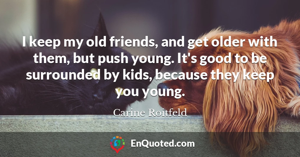 I keep my old friends, and get older with them, but push young. It's good to be surrounded by kids, because they keep you young.