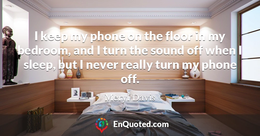 I keep my phone on the floor in my bedroom, and I turn the sound off when I sleep, but I never really turn my phone off.