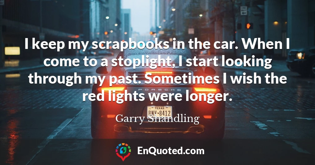 I keep my scrapbooks in the car. When I come to a stoplight, I start looking through my past. Sometimes I wish the red lights were longer.
