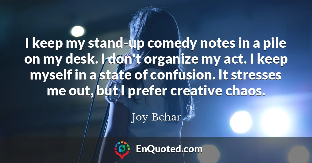 I keep my stand-up comedy notes in a pile on my desk. I don't organize my act. I keep myself in a state of confusion. It stresses me out, but I prefer creative chaos.