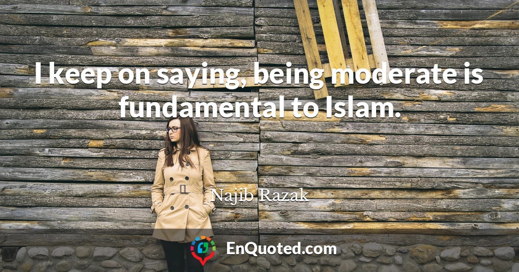 I keep on saying, being moderate is fundamental to Islam.