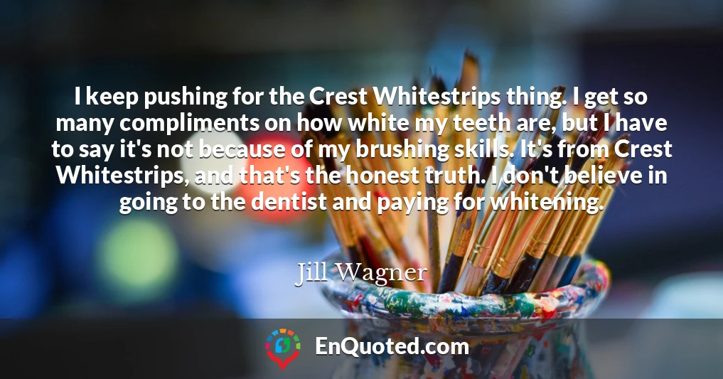 I keep pushing for the Crest Whitestrips thing. I get so many compliments on how white my teeth are, but I have to say it's not because of my brushing skills. It's from Crest Whitestrips, and that's the honest truth. I don't believe in going to the dentist and paying for whitening.
