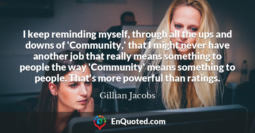 I keep reminding myself, through all the ups and downs of 'Community,' that I might never have another job that really means something to people the way 'Community' means something to people. That's more powerful than ratings.