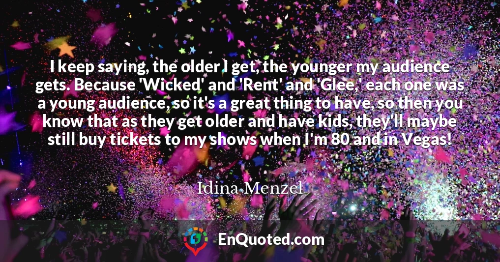 I keep saying, the older I get, the younger my audience gets. Because 'Wicked' and 'Rent' and 'Glee,' each one was a young audience, so it's a great thing to have, so then you know that as they get older and have kids, they'll maybe still buy tickets to my shows when I'm 80 and in Vegas!