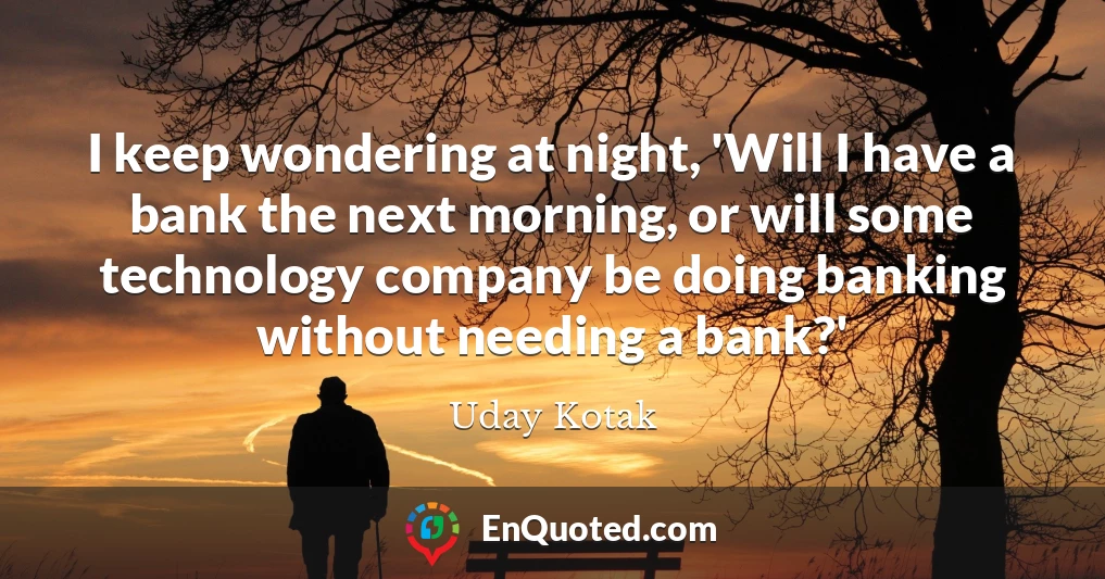I keep wondering at night, 'Will I have a bank the next morning, or will some technology company be doing banking without needing a bank?'