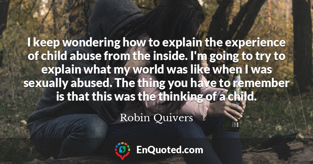 I keep wondering how to explain the experience of child abuse from the inside. I'm going to try to explain what my world was like when I was sexually abused. The thing you have to remember is that this was the thinking of a child.