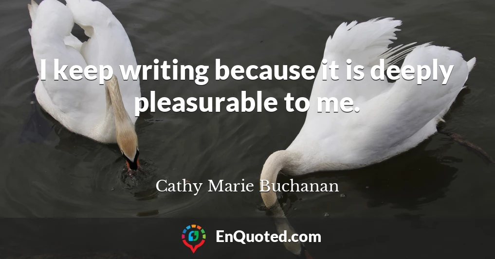 I keep writing because it is deeply pleasurable to me.