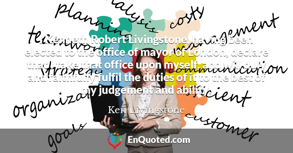 I Kenneth Robert Livingstone, having been elected to the office of mayor of London, declare that I take that office upon myself, and will duly and faithfully fulfil the duties of it to the best of my judgement and ability.