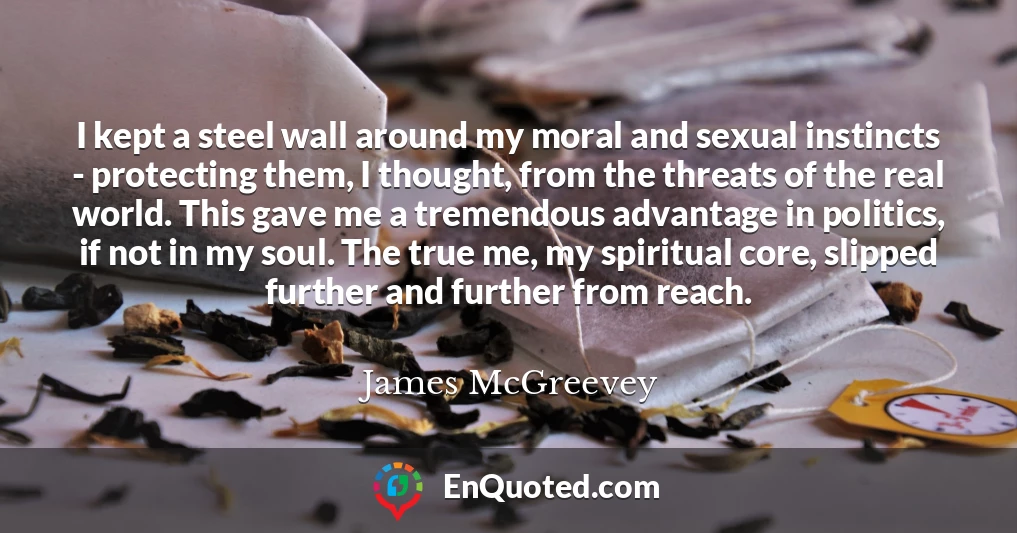 I kept a steel wall around my moral and sexual instincts - protecting them, I thought, from the threats of the real world. This gave me a tremendous advantage in politics, if not in my soul. The true me, my spiritual core, slipped further and further from reach.