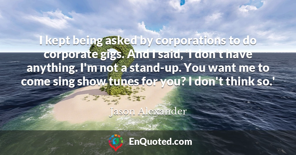 I kept being asked by corporations to do corporate gigs. And I said, 'I don't have anything. I'm not a stand-up. You want me to come sing show tunes for you? I don't think so.'