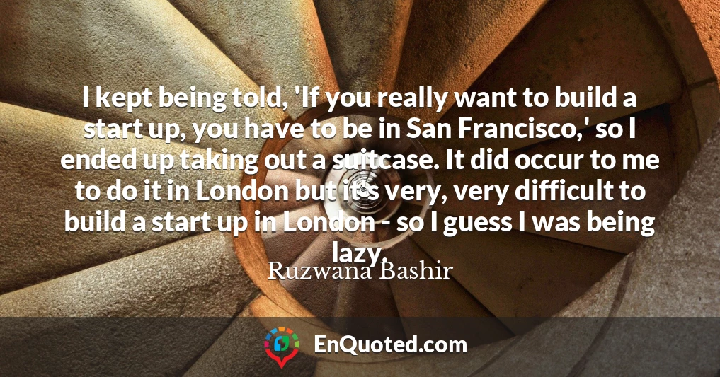 I kept being told, 'If you really want to build a start up, you have to be in San Francisco,' so I ended up taking out a suitcase. It did occur to me to do it in London but it's very, very difficult to build a start up in London - so I guess I was being lazy.