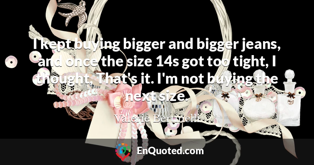 I kept buying bigger and bigger jeans, and once the size 14s got too tight, I thought, That's it. I'm not buying the next size.