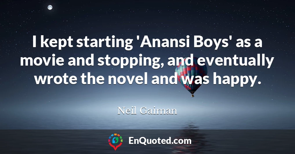 I kept starting 'Anansi Boys' as a movie and stopping, and eventually wrote the novel and was happy.