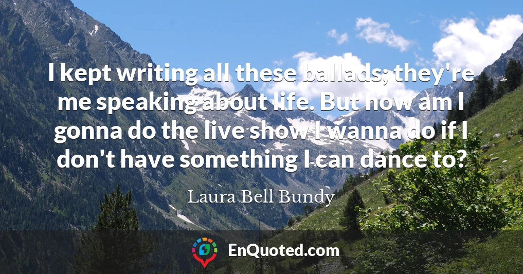 I kept writing all these ballads; they're me speaking about life. But how am I gonna do the live show I wanna do if I don't have something I can dance to?