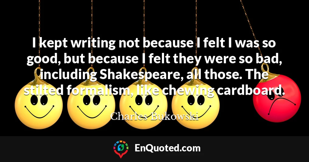 I kept writing not because I felt I was so good, but because I felt they were so bad, including Shakespeare, all those. The stilted formalism, like chewing cardboard.