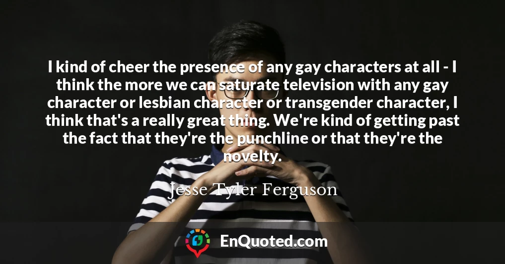 I kind of cheer the presence of any gay characters at all - I think the more we can saturate television with any gay character or lesbian character or transgender character, I think that's a really great thing. We're kind of getting past the fact that they're the punchline or that they're the novelty.