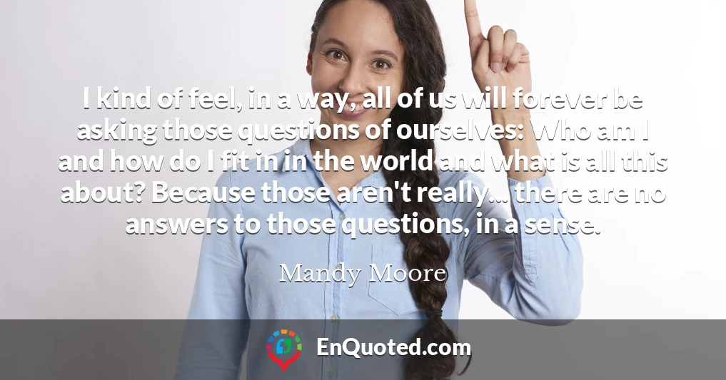 I kind of feel, in a way, all of us will forever be asking those questions of ourselves: Who am I and how do I fit in in the world and what is all this about? Because those aren't really... there are no answers to those questions, in a sense.