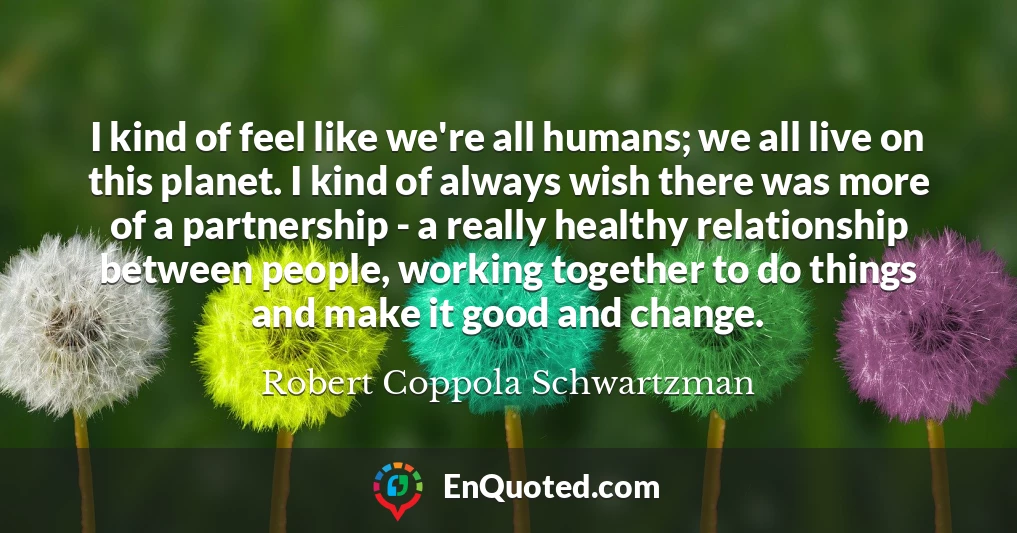 I kind of feel like we're all humans; we all live on this planet. I kind of always wish there was more of a partnership - a really healthy relationship between people, working together to do things and make it good and change.