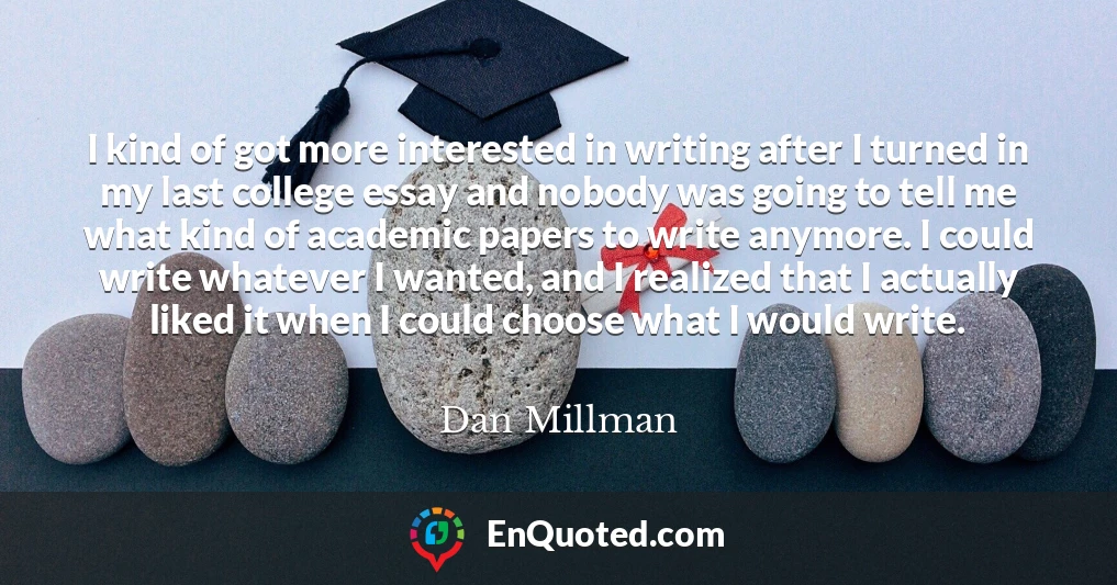 I kind of got more interested in writing after I turned in my last college essay and nobody was going to tell me what kind of academic papers to write anymore. I could write whatever I wanted, and I realized that I actually liked it when I could choose what I would write.